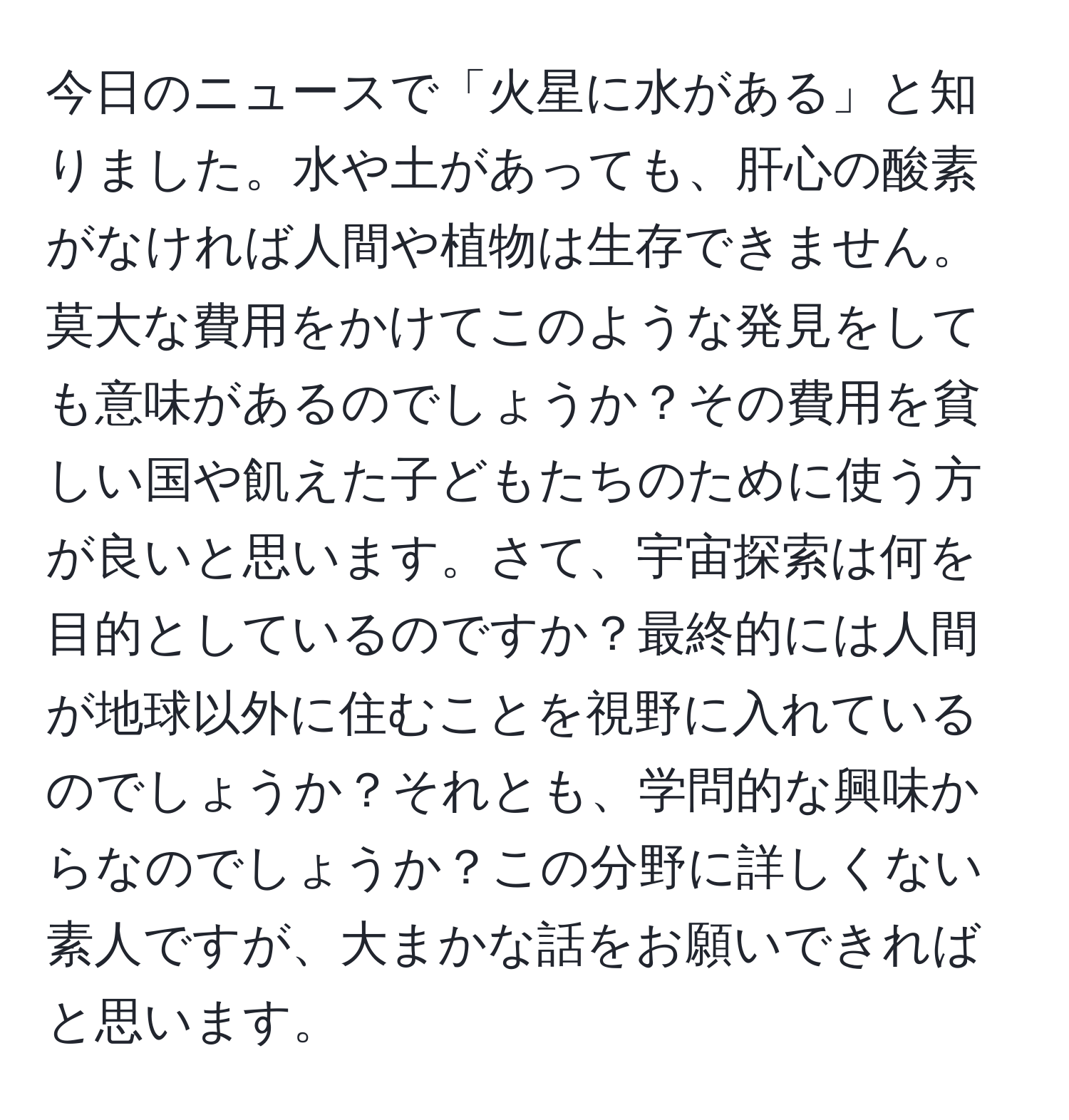 今日のニュースで「火星に水がある」と知りました。水や土があっても、肝心の酸素がなければ人間や植物は生存できません。莫大な費用をかけてこのような発見をしても意味があるのでしょうか？その費用を貧しい国や飢えた子どもたちのために使う方が良いと思います。さて、宇宙探索は何を目的としているのですか？最終的には人間が地球以外に住むことを視野に入れているのでしょうか？それとも、学問的な興味からなのでしょうか？この分野に詳しくない素人ですが、大まかな話をお願いできればと思います。