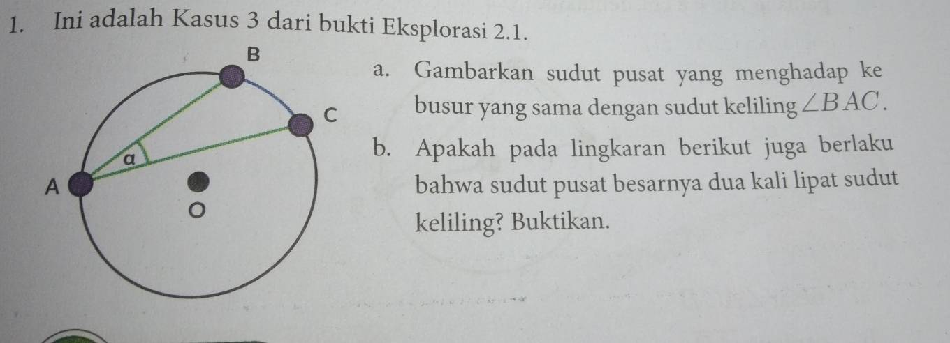 Ini adalah Kasus 3 dari bukti Eksplorasi 2.1. 
a. Gambarkan sudut pusat yang menghadap ke 
busur yang sama dengan sudut keliling ∠ BAC. 
b. Apakah pada lingkaran berikut juga berlaku 
bahwa sudut pusat besarnya dua kali lipat sudut 
keliling? Buktikan.