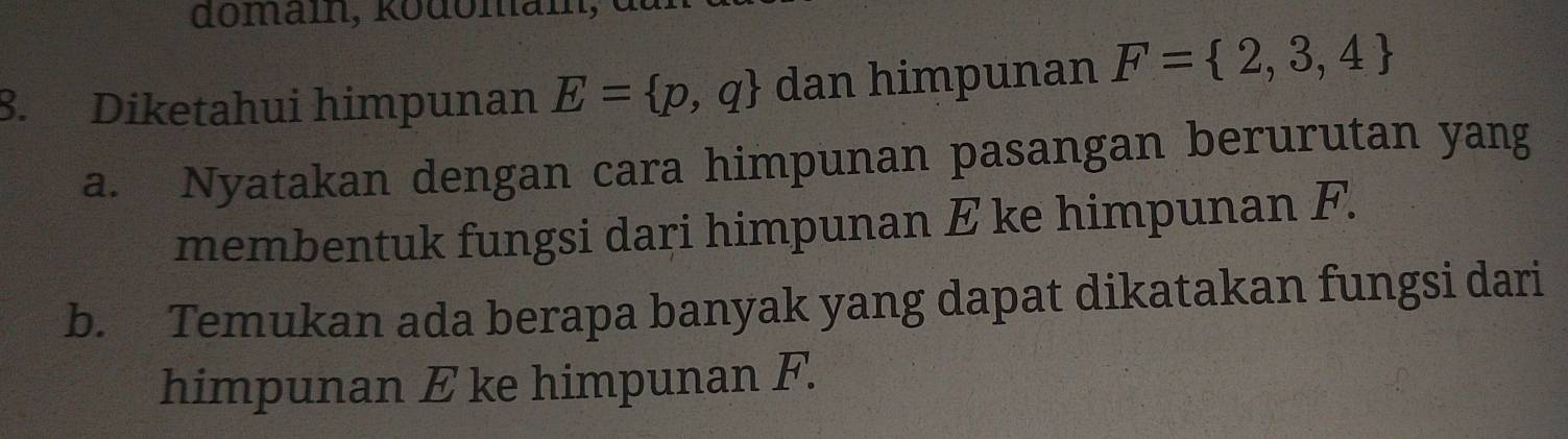 Diketahui himpunan E= p,q dan himpunan F= 2,3,4
a. Nyatakan dengan cara himpunan pasangan berurutan yang 
membentuk fungsi dari himpunan E ke himpunan F. 
b. Temukan ada berapa banyak yang dapat dikatakan fungsi dari 
himpunan E ke himpunan F.