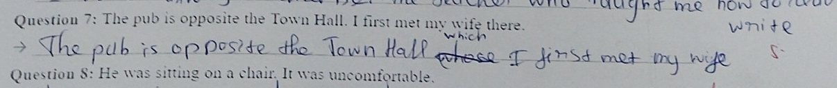 The pub is opposite the Town Hall. I first met my wife there. 
_ 
_ 
Question 8: He was sitting on a chair. It was uncomfortable.