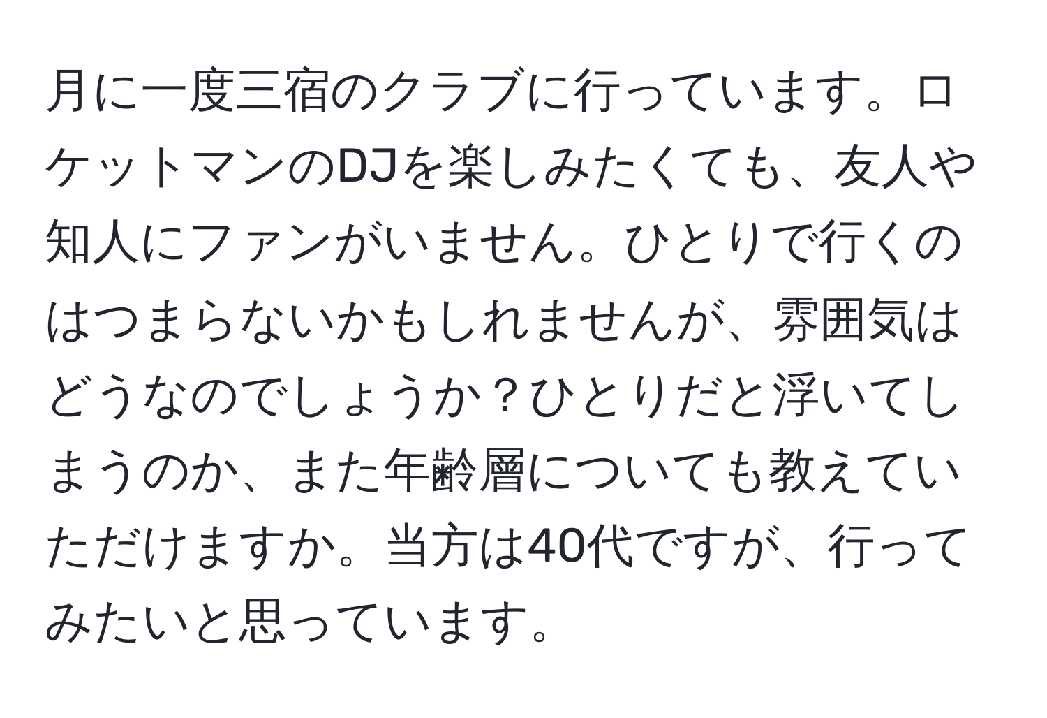 月に一度三宿のクラブに行っています。ロケットマンのDJを楽しみたくても、友人や知人にファンがいません。ひとりで行くのはつまらないかもしれませんが、雰囲気はどうなのでしょうか？ひとりだと浮いてしまうのか、また年齢層についても教えていただけますか。当方は40代ですが、行ってみたいと思っています。