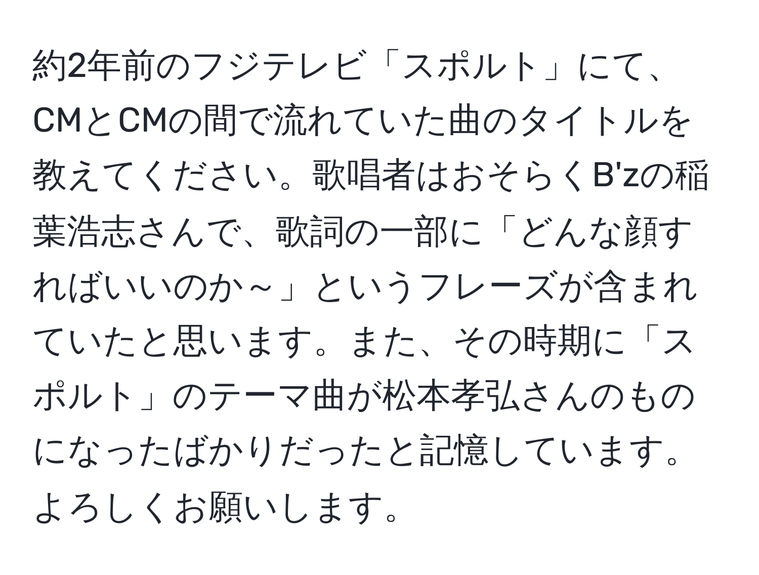 約2年前のフジテレビ「スポルト」にて、CMとCMの間で流れていた曲のタイトルを教えてください。歌唱者はおそらくB'zの稲葉浩志さんで、歌詞の一部に「どんな顔すればいいのか～」というフレーズが含まれていたと思います。また、その時期に「スポルト」のテーマ曲が松本孝弘さんのものになったばかりだったと記憶しています。よろしくお願いします。