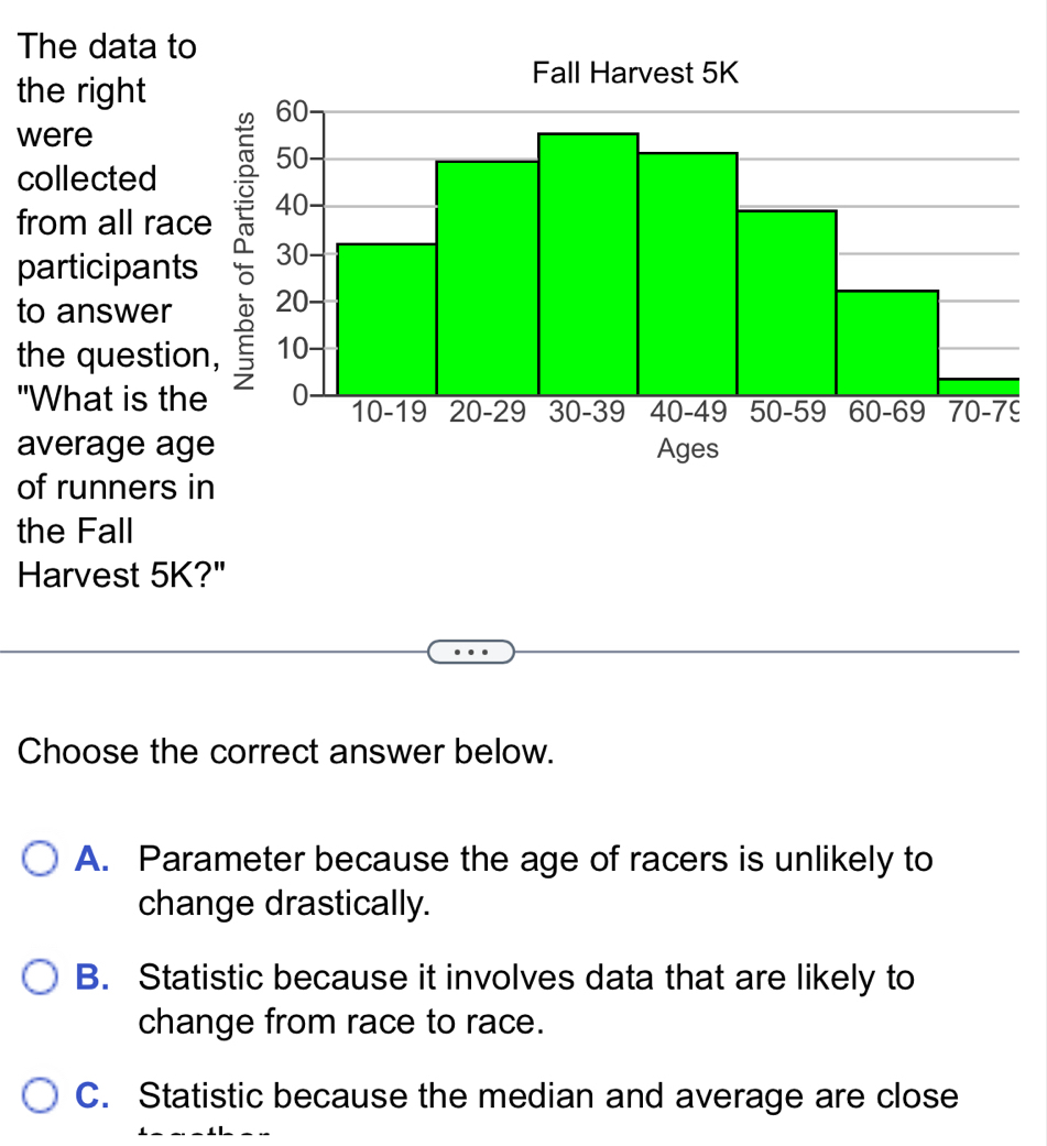 The data t
the right
were
collected
from all rac
participant
to answer
the questio
"What is th
average ag
of runners in
the Fall
Harvest 5K?"
Choose the correct answer below.
A. Parameter because the age of racers is unlikely to
change drastically.
B. Statistic because it involves data that are likely to
change from race to race.
C. Statistic because the median and average are close