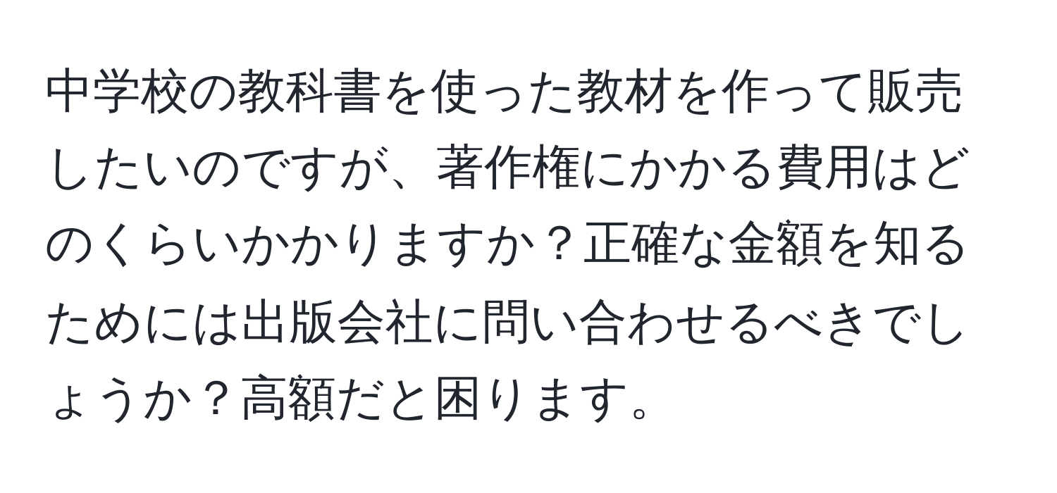 中学校の教科書を使った教材を作って販売したいのですが、著作権にかかる費用はどのくらいかかりますか？正確な金額を知るためには出版会社に問い合わせるべきでしょうか？高額だと困ります。