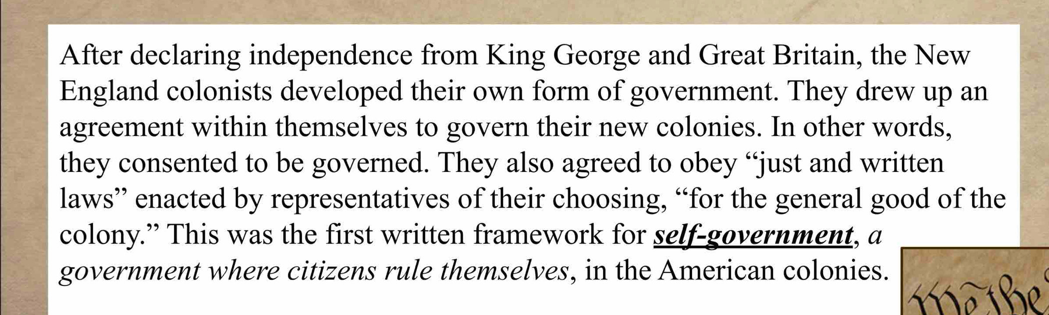 After declaring independence from King George and Great Britain, the New 
England colonists developed their own form of government. They drew up an 
agreement within themselves to govern their new colonies. In other words, 
they consented to be governed. They also agreed to obey “just and written 
laws” enacted by representatives of their choosing, “for the general good of the 
colony.” This was the first written framework for self-government, a 
government where citizens rule themselves, in the American colonies. 
m a be