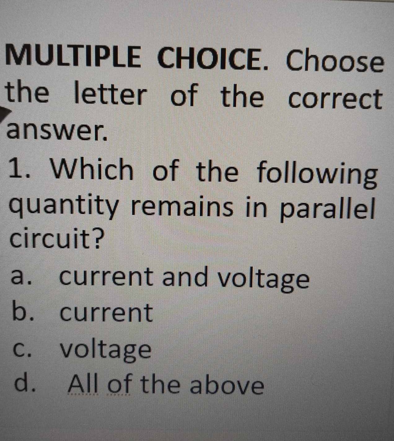 Choose
the letter of the correct
answer.
1. Which of the following
quantity remains in parallel
circuit?
a. current and voltage
b. current
c. voltage
d. All of the above