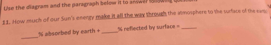 Use the diagram and the paragraph below it to answer follawing que 
11. How much of our Sun’s energy make it all the way through the atmosphere to the surface of the eart 
_
% absorbed by earth + _ % reflected by surface =_