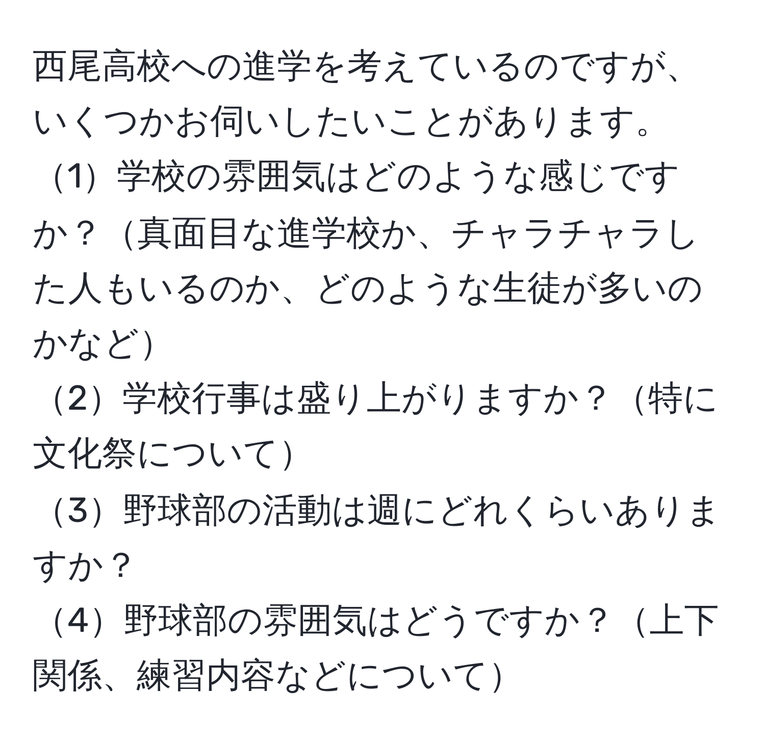 西尾高校への進学を考えているのですが、いくつかお伺いしたいことがあります。  
1学校の雰囲気はどのような感じですか？真面目な進学校か、チャラチャラした人もいるのか、どのような生徒が多いのかなど  
2学校行事は盛り上がりますか？特に文化祭について  
3野球部の活動は週にどれくらいありますか？  
4野球部の雰囲気はどうですか？上下関係、練習内容などについて