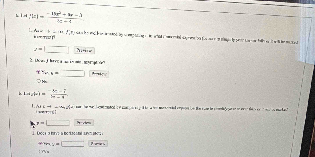 Let f(x)= (-15x^2+6x-3)/3x+4 . 
incorrect)?
1. As xto ± ∈fty , f(x) can be well-estimated by comparing it to what monomial expression (be sure to simplify your answer fully or it will be marked
y=□ Preview
2. Does f have a horizontal asymptote?
Yes, y=□ Preview
No.
b. Let g(x)= (-8x-7)/2x-4 . 
1. Asxto ± ∈fty , g(x) can be well-estimated by comparing it to what monomial expression (be sure to simplify your answer fully or it will be marked
incorrect)?
y=□ Preview
2. Does g have a horizontal asymptote?
Yes, y=□ Preview
No.