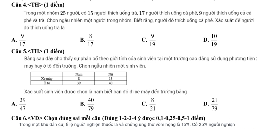 Câu 4. (1 điểm)
Trong một nhóm 25 người, có 15 người thích uống trà, 17 người thích uống cà phê, 9 người thích uống cả cà
phê và trà. Chọn ngẫu nhiên một người trong nhóm. Biết rằng, người đó thích uống cà phê. Xác suất để người
đó thích uống trà là
A.  9/17   8/17   9/19   10/19 
B.
C.
D.
Câu 5. (1 điễm)
Bảng sau đây cho thấy sự phân bố theo giới tính của sinh viên tại một trường cao đẳng sử dụng phương tiện :
máy hay ô tô đến trường. Chọn ngẫu nhiên một sinh viên.
Xác suất sinh viên được chọn là nam biết bạn đó đi xe máy đến trường bằng
A.  39/47   40/79   8/21  D.  21/79 
B.
C.
Câu 6. Chọn đúng sai mỗi câu (Đúng 1 -2 -3 -4 ý được 0,1 -0, 25 -0,5 -1 điểm)
Trong một khu dân cư, tỉ lệ người nghiện thuốc lá và chứng ung thư vòm họng là 15%. Có 25% người nghiện