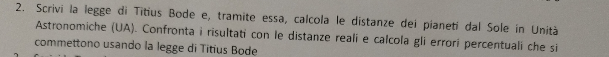 Scrivi la legge di Titius Bode e, tramite essa, calcola le distanze dei pianeti dal Sole in Unità 
Astronomiche (UA). Confronta i risultati con le distanze reali e calcola gli errori percentuali che si 
commettono usando la legge di Titius Bode