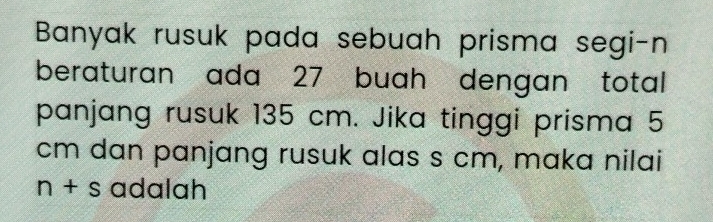 Banyak rusuk pada sebuah prisma segi-n 
beraturan ada 27 buah dengan total 
panjang rusuk 135 cm. Jika tinggi prisma 5
cm dan panjang rusuk alas s cm, maka nilai
n+s adalah