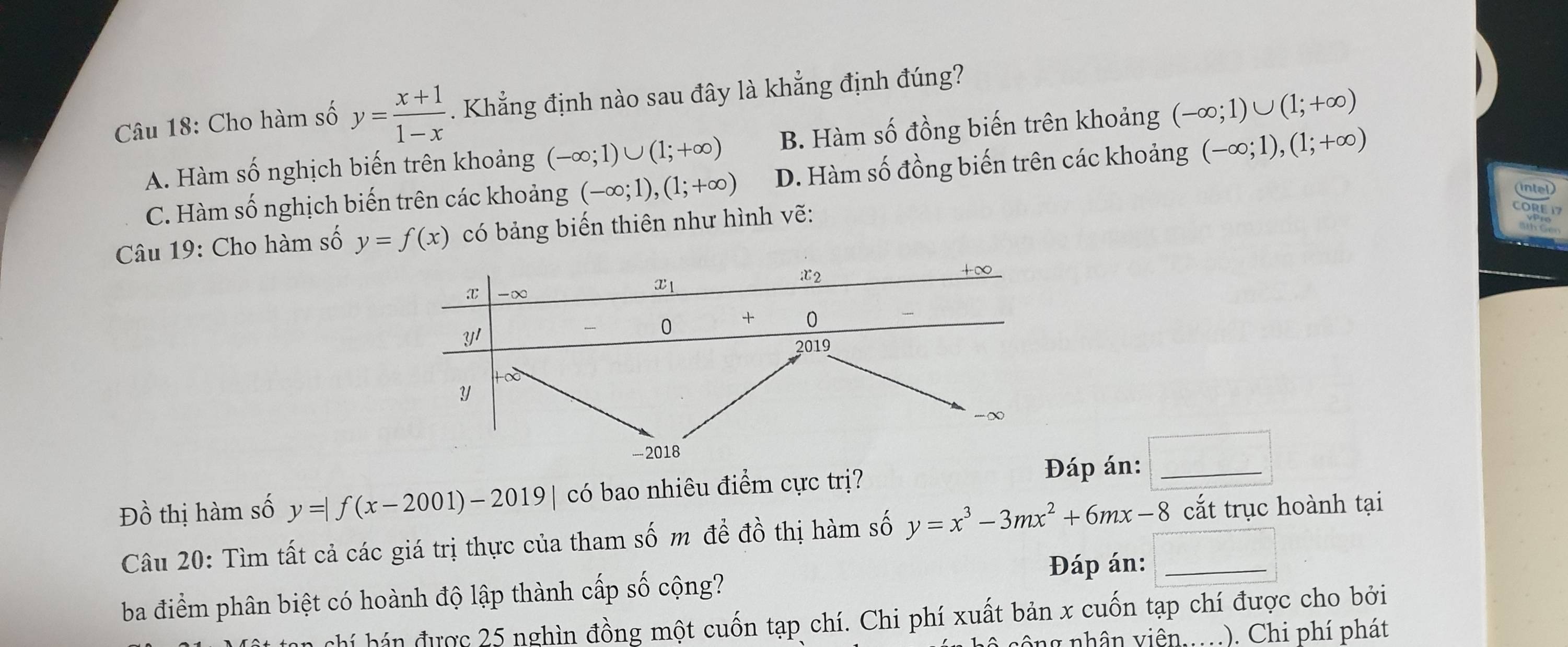 Cho hàm số y= (x+1)/1-x . Khẳng định nào sau đây là khẳng định đúng?
A. Hàm số nghịch biến trên khoảng (-∈fty ;1)∪ (1;+∈fty ) B. Hàm số đồng biến trên khoảng (-∈fty ;1)∪ (1;+∈fty )
C. Hàm số nghịch biến trên các khoảng (-∈fty ;1),(1;+∈fty ) D. Hàm số đồng biến trên các khoảng (-∈fty ;1),(1;+∈fty )
Câu 19: Cho hàm số y=f(x) có bảng biến thiên như hình vẽ:
^circ 
D beginarrayr 1 1widehat Oendarray h m số y=|f(x-2001)-2019| có bao nhiêu điểm cực trị?
áp án:_
L 
Câu 20: Tìm tất cả các giá trị thực của tham shat om để dhat o thị hàm số y=x^3-3mx^2+6mx-8 cắt trục hoành tại
ba điểm phân biệt có hoành độ lập thành cấp số cộng? Đáp án:_
n chí hán được 25 nghìn đồng một cuốn tạp chí. Chi phí xuất bản x cuốn tạp chí được cho bởi
s ô ng nhân viên.. .). Chi phí phát