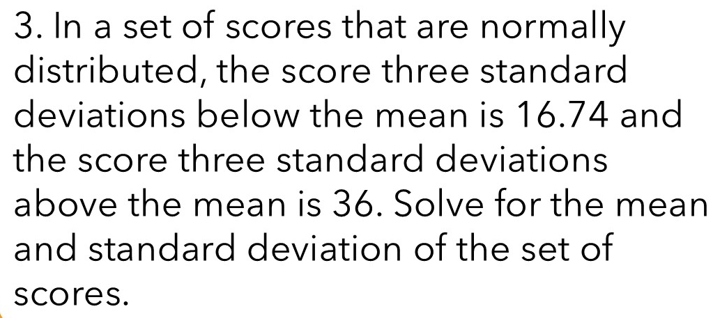 In a set of scores that are normally 
distributed, the score three standard 
deviations below the mean is 16.74 and 
the score three standard deviations 
above the mean is 36. Solve for the mean 
and standard deviation of the set of 
scores.