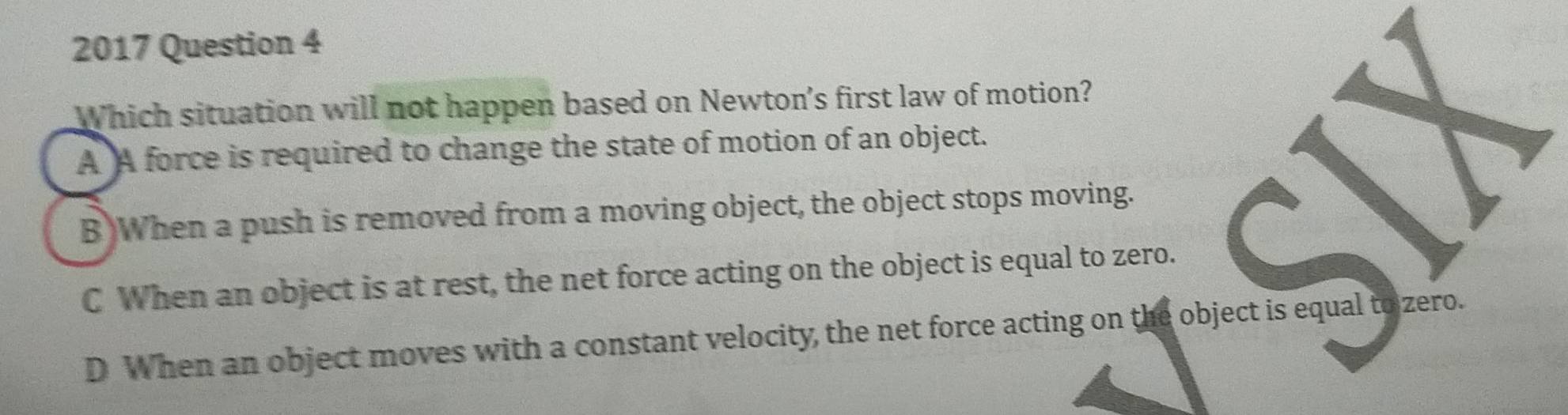 2017 Question 4
Which situation will not happen based on Newton's first law of motion?
A A force is required to change the state of motion of an object.
B When a push is removed from a moving object, the object stops moving.
C When an object is at rest, the net force acting on the object is equal to zero.
D When an object moves with a constant velocity, the net force acting on the object is equal to zero.