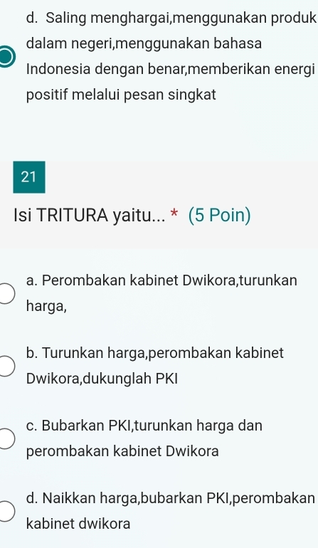 d. Saling menghargai,menggunakan produk
dalam negeri,menggunakan bahasa
Indonesia dengan benar,memberikan energi
positif melalui pesan singkat
21
Isi TRITURA yaitu... * (5 Poin)
a. Perombakan kabinet Dwikora,turunkan
harga,
b. Turunkan harga,perombakan kabinet
Dwikora,dukunglah PKI
c. Bubarkan PKI,turunkan harga dan
perombakan kabinet Dwikora
d. Naikkan harga,bubarkan PKI,perombakan
kabinet dwikora