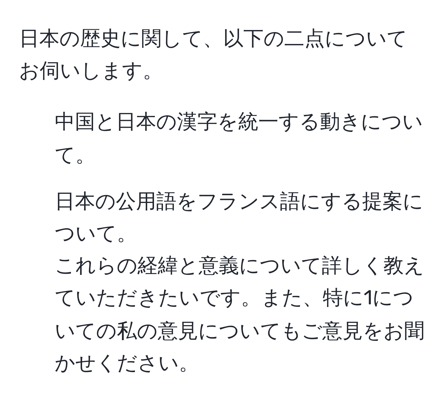 日本の歴史に関して、以下の二点についてお伺いします。  
1. 中国と日本の漢字を統一する動きについて。  
2. 日本の公用語をフランス語にする提案について。  
これらの経緯と意義について詳しく教えていただきたいです。また、特に1についての私の意見についてもご意見をお聞かせください。