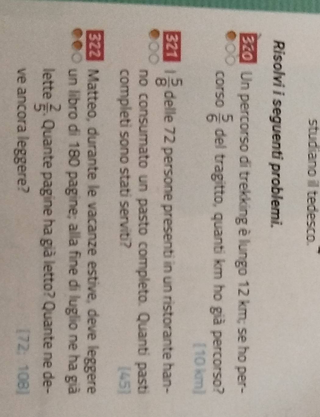 studiano il tedesco." 
Risolvi i seguenti problemi.
250 Un percorso di trekking è lungo 12 km; se ho per- 
corso  5/6  del tragitto, quanti km ho già percorso? 
[ 10 km ]
54 1 5/8  delle 72 persone presenti in un ristorante han- 
no consumato un pasto completo. Quanti pasti 
completi sono stati serviti?  45  
Eño Matteo, durante le vacanze estive, deve leggere 
un libro di 180 pagine; alla fine di luglio ne ha giã 
lette  2/5 . Quante pagine ha già letto? Quante ne de- 

ve ancora leggere? 12 10