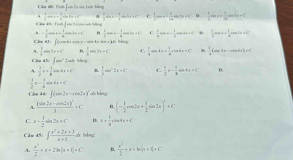 Tính ∈t sin 2x.sin 3xdxb^(frac 1)2ng
A.  1/2 sin x+ 1/5 sin 5x+C B.  1/2 sin x- 1/5 sin 5x+C C.  1/2 sin x- 1/10 sin 5x+C D.  1/2 sin x+ 1/10 sin 5x+C
Câu 41:7 Tinh∈t sin 2x.cos xdxbhat ang
A. - 1/2 cos x+ 1/6 cos 3x+C B.  1/2 cos x- 1/6 cos 3x+C C.  1/6 cos x- 1/2 cos 3x+C D.  1/2 cos x+ 1/6 cos 3x+C
Câu 42: ∈t (cos 4x.cos x-sin 4x.sin x)dx bằng:
A.  1/5 sin 5x+C B.  1/3 sin 3x+C C.  1/4 sin 4x+ 1/4 cos 4x+C D.  1/4 (sin 4x-cos 4x)+C
Câu 43: ∈t sin^22xdx bằng:
A.  1/2 x+ 1/8 sin 4x+C B.  1/3 sin^32x+C C.  1/2 x- 1/8 sin 4x+C D.
 1/2 x- 1/4 sin 4x+C
Câu 44: ∈t (sin 2x-cos 2x)^2 dx bằng:
A. frac (sin 2x-cos 2x)^33+C B. (- 1/2 cos 2x+ 1/2 sin 2x)^2+C
C. x- 1/2 sin 2x+C D. x+ 1/4 cos 4x+C
Câu 45: ∈t  (x^2+2x+3)/x+1 dx bằng:
A.  x^2/2 +x+2ln |x+1|+C B.  x^2/2 +x+ln |x+1|+C