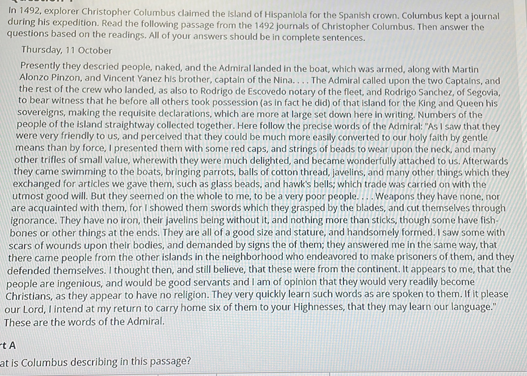 In 1492, explorer Christopher Columbus claimed the island of Hispaniola for the Spanish crown. Columbus kept a journal
during his expedition. Read the following passage from the 1492 journals of Christopher Columbus. Then answer the
questions based on the readings. All of your answers should be in complete sentences.
Thursday, 11 October
Presently they descried people, naked, and the Admiral landed in the boat, which was armed, along with Martin
Alonzo Pinzon, and Vincent Yanez his brother, captain of the Nina. . . . The Admiral called upon the two Captains, and
the rest of the crew who landed, as also to Rodrigo de Escovedo notary of the fleet, and Rodrigo Sanchez, of Segovia,
to bear witness that he before all others took possession (as in fact he did) of that island for the King and Queen his
sovereigns, making the requisite declarations, which are more at large set down here in writing. Numbers of the
people of the island straightway collected together. Here follow the precise words of the Admiral: "As I saw that they
were very friendly to us, and perceived that they could be much more easily converted to our holy faith by gentle
means than by force, I presented them with some red caps, and strings of beads to wear upon the neck, and many
other trifles of small value, wherewith they were much delighted, and became wonderfully attached to us. Afterwards
they came swimming to the boats, bringing parrots, balls of cotton thread, javelins, and many other things which they
exchanged for articles we gave them, such as glass beads, and hawk's bells; which trade was carried on with the
utmost good will. But they seemed on the whole to me, to be a very poor people. . . . Weapons they have none, nor
are acquainted with them, for I showed them swords which they grasped by the blades, and cut themselves through
ignorance. They have no iron, their javelins being without it, and nothing more than sticks, though some have fish-
bones or other things at the ends. They are all of a good size and stature, and handsomely formed. I saw some with
scars of wounds upon their bodies, and demanded by signs the of them; they answered me in the same way, that
there came people from the other islands in the neighborhood who endeavored to make prisoners of them, and they
defended themselves. I thought then, and still believe, that these were from the continent. It appears to me, that the
people are ingenious, and would be good servants and I am of opinion that they would very readily become
Christians, as they appear to have no religion. They very quickly learn such words as are spoken to them. If it please
our Lord, I intend at my return to carry home six of them to your Highnesses, that they may learn our language."
These are the words of the Admiral.
t A
at is Columbus describing in this passage?