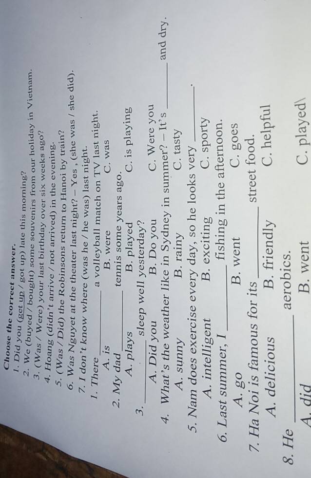 Choose the correct answer.
1. Did you (get up / got up) late this morning?
2. We (buyed / bought) some souvenirs from our holiday in Vietnam.
3. (Was / Were) your last birthday over six weeks ago?
4. Hoang (didn’t arrive / not arrived) in the evening.
5. (Was / Did) the Robinsons return to Hanoi by train?
6. Was Nguyet at the theater last night? - Yes , (she was / she did).
7. I don’t know where (was he / he was) last night.
1. There_ a volleyball match on TV last night.
A. is B. were C. was
2. My dad_ tennis some years ago.
A. plays B. played C. is playing
3._ sleep well yesterday?
A. Did you B. Do you C. Were you
4. What’s the weather like in Sydney in summer? — It’s _and dry.
A. sunny B. rainy C. tasty
5. Nam does exercise every day, so he looks very _.
A. intelligent B. exciting C. sporty
6. Last summer, I _fishing in the afternoon.
A. go B. went C. goes
7. Ha Noi is famous for its _street food.
A. delicious B. friendly C. helpful
8. He _aerobics.
A. did B. went C. played