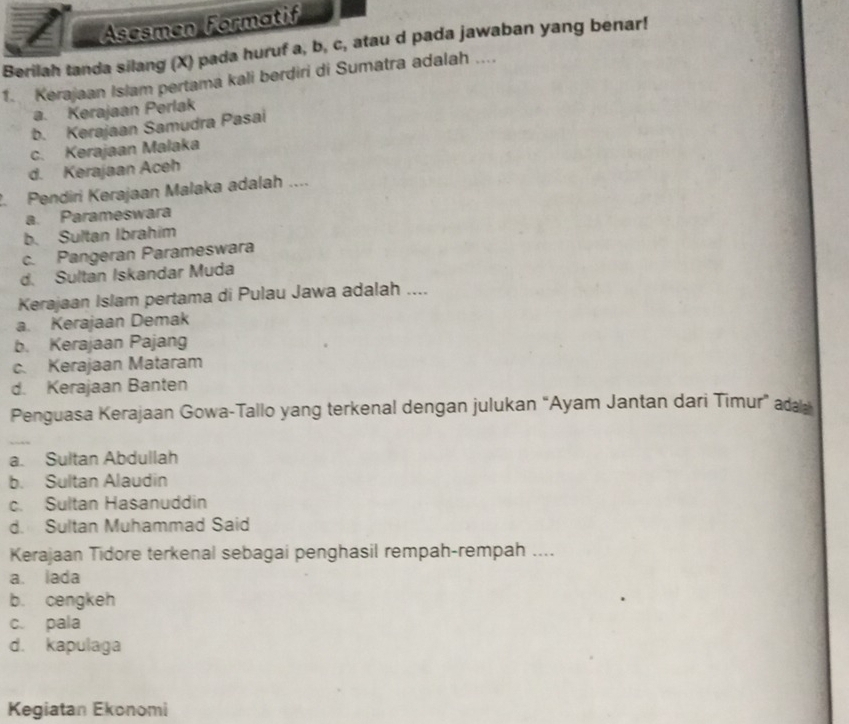 Asesmen Formatif
Berilah tanda silang (X) pada huruf a, b, c, atau d pada jawaban yang benar!
1. Kerajaan Islam pertama kali berdiri di Sumatra adalah ....
a. Kerajaan Perlak
b. Kerajaan Samudra Pasai
c. Kerajaan Malaka
d. Kerajaan Aceh
2. Pendiri Kerajaan Malaka adalah ....
a. Parameswara
b. Sultan Ibrahim
c. Pangeran Parameswara
d. Sultan Iskandar Muda
Kerajaan Islam pertama di Pulau Jawa adalah ....
a. Kerajaan Demak
b. Kerajaan Pajang
c. Kerajaan Mataram
d. Kerajaan Banten
Penguasa Kerajaan Gowa-Tallo yang terkenal dengan julukan “Ayam Jantan dari Timur” ad
a. Sultan Abdullah
b. Sultan Alaudin
c. Sultan Hasanuddin
d. Sultan Muhammad Said
Kerajaan Tidore terkenal sebagai penghasil rempah-rempah ....
a. lada
b. cengkeh
c. pala
d. kapulaga
Kegiatan Ekonomi