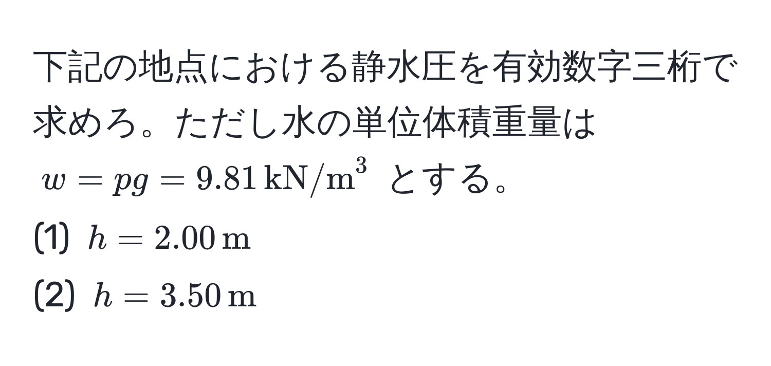 下記の地点における静水圧を有効数字三桁で求めろ。ただし水の単位体積重量は $w = pg = 9.81 , (kN/m)^(3$ とする。  
(1) $h = 2.00 , m)$  
(2) $h = 3.50 , m$