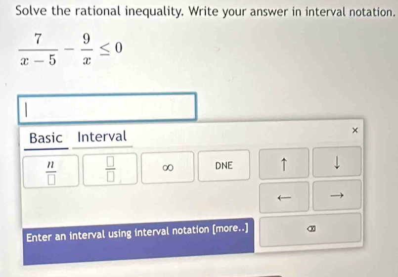 Solve the rational inequality. Write your answer in interval notation.
 7/x-5 - 9/x ≤ 0
Basic Interval 
×
 n/□    □ /□   ∞ DNE ↑ 
Enter an interval using interval notation [more..]