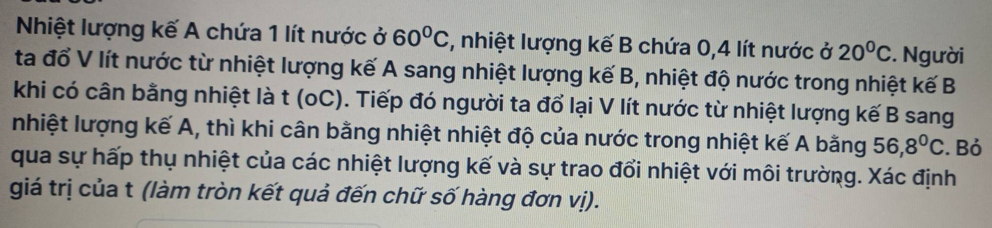 Nhiệt lượng kế A chứa 1 lít nước ở 60°C , nhiệt lượng kế B chứa 0, 4 lít nước ở 20°C. Người 
ta đổ V lít nước từ nhiệt lượng kế A sang nhiệt lượng kế B, nhiệt độ nước trong nhiệt kế B 
khi có cân bằng nhiệt là t (oC). Tiếp đó người ta đổ lại V lít nước từ nhiệt lượng kế B sang 
nhiệt lượng kế A, thì khi cân bằng nhiệt nhiệt độ của nước trong nhiệt kế A bằng 56, 8^0C. Bỏ 
qua sự hấp thụ nhiệt của các nhiệt lượng kế và sự trao đổi nhiệt với môi trường. Xác định 
giá trị của t (làm tròn kết quả đến chữ số hàng đơn vị).