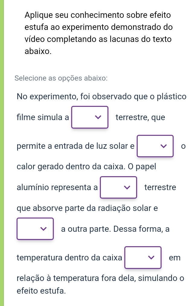 Aplique seu conhecimento sobre efeito 
estufa ao experimento demonstrado do 
vídeo completando as lacunas do texto 
abaixo. 
Selecione as opções abaixo: 
No experimento, foi observado que o plástico 
filme simula a terrestre, que 
permite a entrada de luz solar e 0 
calor gerado dentro da caixa. O papel 
alumínio representa a terrestre 
que absorve parte da radiação solar e 
a outra parte. Dessa forma, a 
temperatura dentro da caixa em 
telação à temperatura fora dela, simulando o 
efeito estufa.