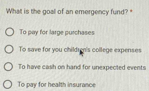 What is the goal of an emergency fund? *
To pay for large purchases
To save for you children's college expenses
To have cash on hand for unexpected events
To pay for health insurance