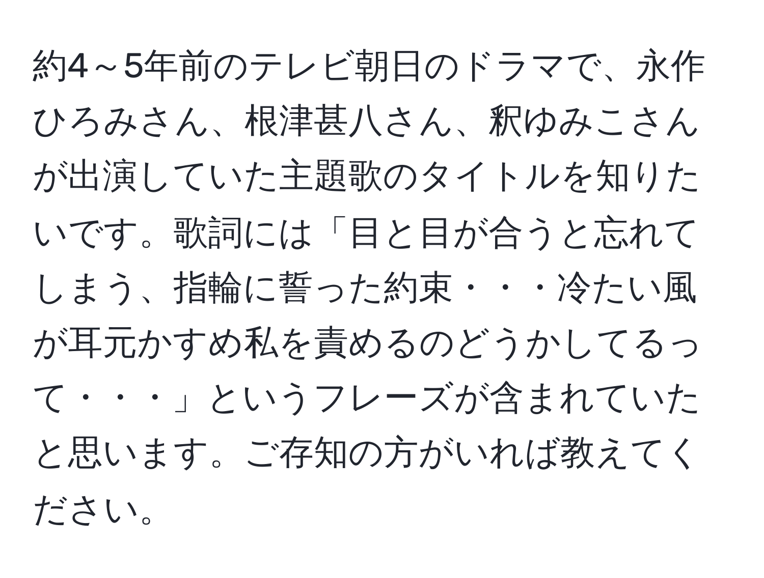 約4～5年前のテレビ朝日のドラマで、永作ひろみさん、根津甚八さん、釈ゆみこさんが出演していた主題歌のタイトルを知りたいです。歌詞には「目と目が合うと忘れてしまう、指輪に誓った約束・・・冷たい風が耳元かすめ私を責めるのどうかしてるって・・・」というフレーズが含まれていたと思います。ご存知の方がいれば教えてください。