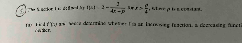 The function f is defined by f(x)=2- 3/4x-p  for x> p/4  , where p is a constant. 
(a) Find f'(x) and hence determine whether f is an increasing function, a decreasing functi 
neither.