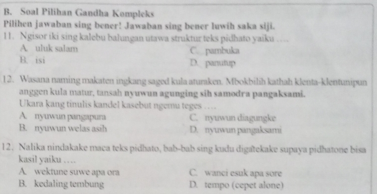 Soal Pilihan Gandha Kempleks
Pilihen jawaban sing bener! Jawaban sing bener luwih saka siji.
11. Ngisor iki sing kalebu balungan utawa struktur teks pidhato yaiku …
A. uluk salam C. pambuka
B. isi D. panutup
12. Wasana naming makaten ingkang saged kula aturaken. Mbokbilih kathah klenta-klentunipun
anggen kula matur, tansah nyuwun agunging sih samodra pangaksami.
Ukara kang tinulis kandel kasebut ngemu teges …
A. nyuwun pangapura C. nyuwun diagungke
B. nyuwun welas asih D. nyuwun pangaksami
12. Nalika nindakake maca teks pidhato, bab-bab sing kudu digatekake supaya pidhatone bisa
kasil yaiku ….
A. wektune suwe apa ora C. wanci esuk apa sore
B. kedaling tembung D. tempo (cepet alone)