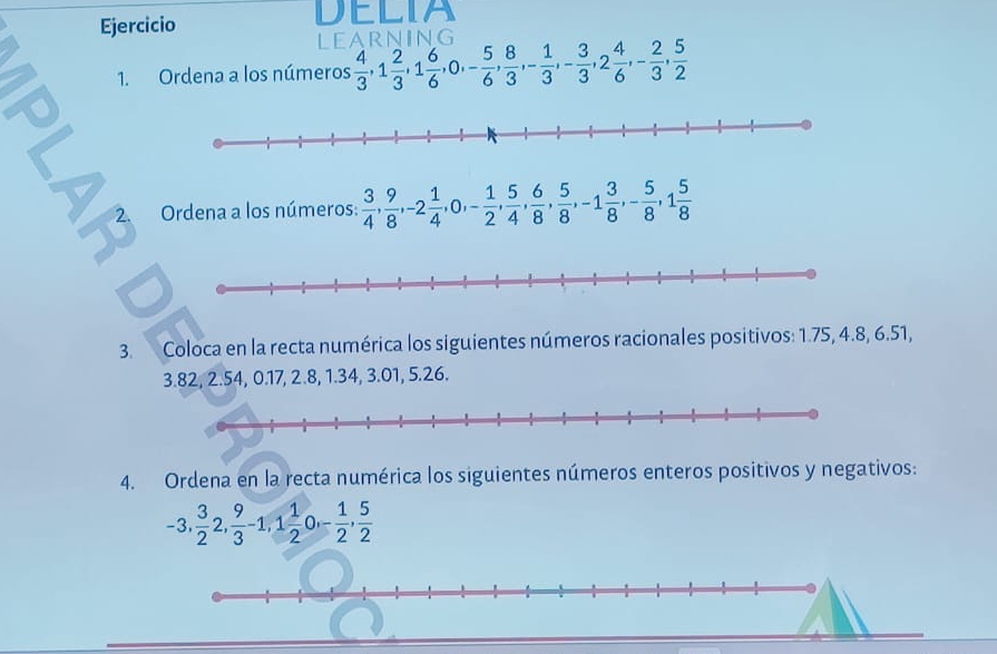 Ejercicio DELIA 
LEARNING 
1. Ordena a los números  4/3 , 1 2/3 , 1 6/6 , 0, - 5/6 ,  8/3 , - 1/3 , - 3/3 , 2 4/6 , - 2/3 ,  5/2 
a 
2. Ordena a los números:  3/4 ,  9/8 , -2 1/4 , 0, - 1/2 ,  5/4 ,  6/8 ,  5/8 , -1 3/8 , - 5/8 , 1 5/8 
3. Coloca en la recta numérica los siguientes números racionales positivos: 1.75, 4.8, 6.51,
3.82, 2.54, 0.17, 2.8, 1.34, 3.01, 5.26. 
4. Ordena en la recta numérica los siguientes números enteros positivos y negativos:
-3,  3/2 2,  9/3 -1, 1 1/2  a - 1/2 ,  5/2 