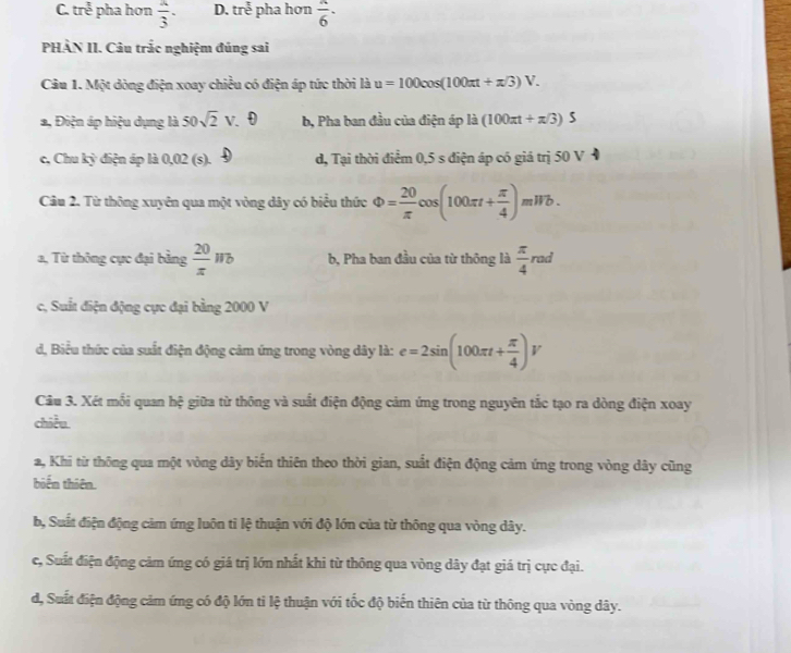 C. tre^(frac 3)2 pha hơn  a/3 . D. tre^(frac t)3 pha hơn  a/6 ·
PHÀN II. Câu trắc nghiệm đúng sai
Câu 1. Một dòng điện xoay chiều có điện áp tức thời là u=100cos (100π t+π /3)V.
a, Điện áp hiệu dụng là 50sqrt(2) v. θ b, Pha ban đầu của điện áp là (100π t+π /3) 2
c, Chu kỳ điện áp là 0,02 (s). d, Tại thời điểm 0,5 s điện áp có giá trị 50 V
Câu 2. Từ thông xuyên qua một vòng dây có biểu thức Phi = 20/π  cos (100π t+ π /4 )mWb.
a, Từ thông cực đại bằng  20/π  wb b, Pha ban đầu của từ thông là  π /4  ra a
c, Suất điện động cực đại bằng 2000 V
d, Biểu thức của suất điện động cảm ứng trong vòng dây là: e=2sin (100π t+ π /4 )V
Câu 3. Xét mỗi quan hệ giữa từ thông và suất điện động cảm ứng trong nguyên tắc tạo ra dòng điện xoay
chiều.
a, Khi từ thông qua một vòng dây biến thiên theo thời gian, suất điện động cảm ứng trong vòng dây cũng
biến thiên.
b, Suất điện động cảm ứng luôn tỉ lệ thuận với độ lớn của từ thông qua vòng dây.
c, Suất điện động cảm ứng có giá trị lớn nhất khi từ thông qua vòng dây đạt giá trị cực đại.
d, Suất điện động cảm ứng có độ lớn tỉ lệ thuận với tốc độ biến thiên của từ thông qua vòng dây.