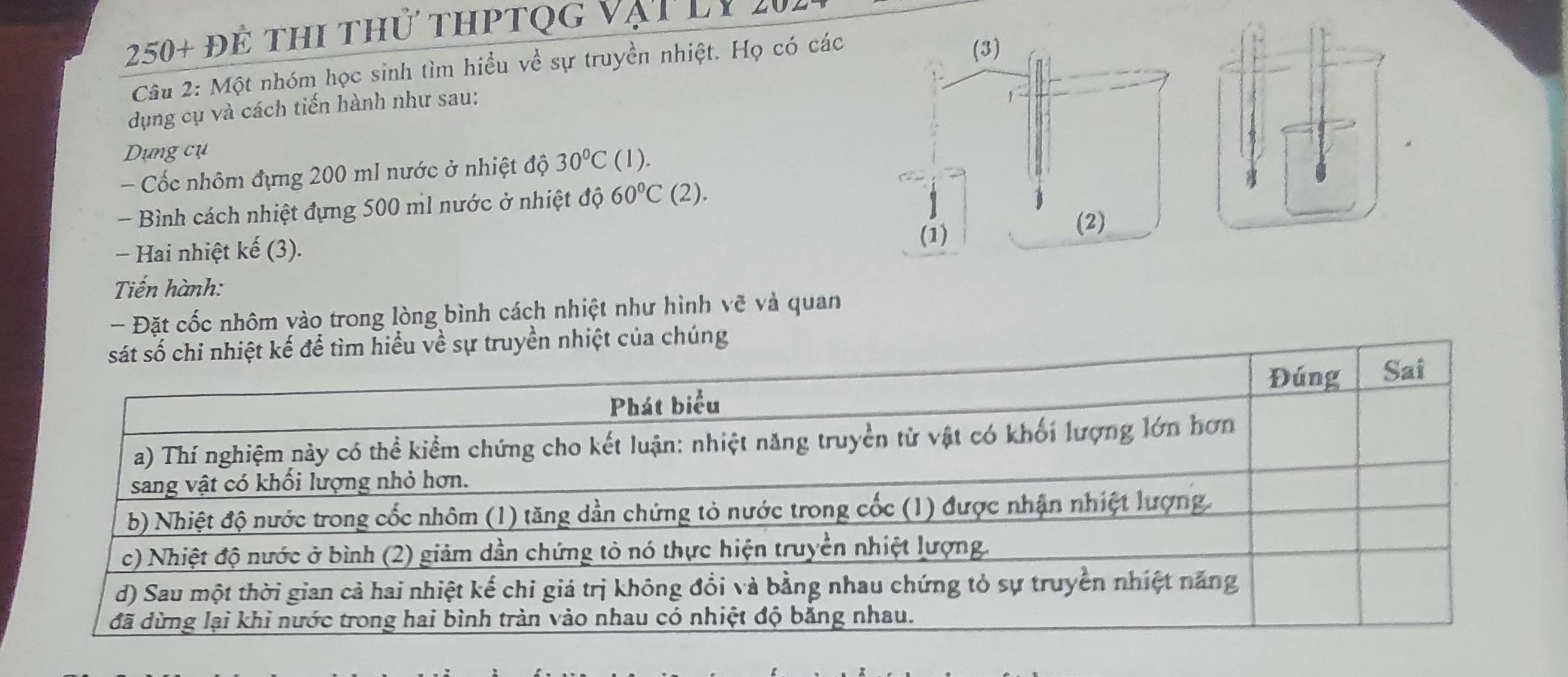 250+ để thi thử thPtQg vậi lX 4 
Câu 2: Một nhóm học sinh tìm hiều về sự truyền nhiệt. Họ có các 
dụng cụ và cách tiến hành như sau: 
Dựng cụ 
- Cốc nhôm đựng 200 mI nước ở nhiệt độ 30°C (1). 
- Bình cách nhiệt đựng 500 ml nước ở nhiệt độ 60°C(2). 
− Hai nhiệt kế (3). 
Tiến hành: 
- Đặt cốc nhôm vào trong lòng bình cách nhiệt như hình vẽ và quan 
hiểu về sự truyền nhiệt của chúng