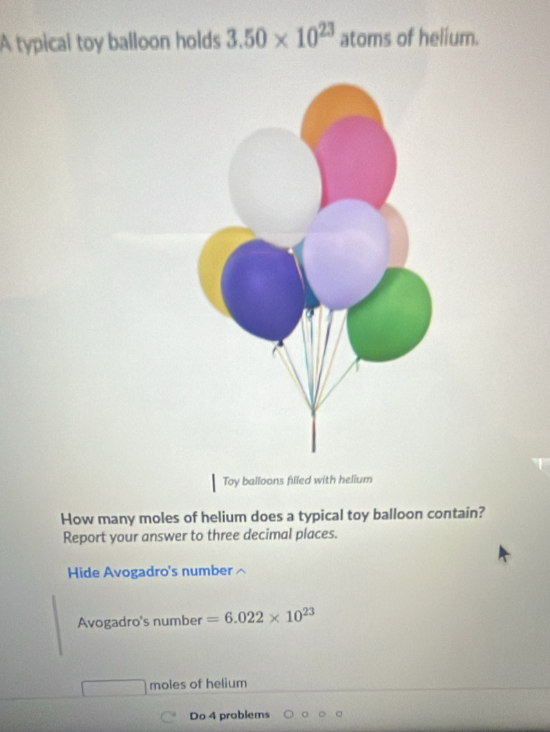 A typical toy balloon holds 3.50* 10^(23) atoms of helium. 
Toy balloons filled with helium 
How many moles of helium does a typical toy balloon contain? 
Report your answer to three decimal places. 
Hide Avogadro's number 
Avogadro's number =6.022* 10^(23)
moles of helium 
Do 4 problems