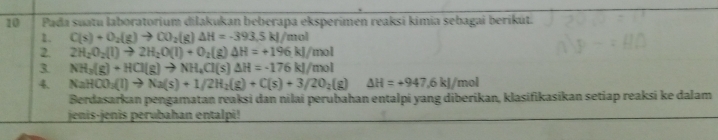 Pada suatu laboratorium dilakukan beberapa eksperimen reaksi kimia sebagai berikút. 
2. C(s)+O_2(g)to CO_2(g) △ H=-393.5kl/m ol 
2. 2H_2O_2(l)to 2H_2O(l)+O_2 (g) △ H=+196kJ/mol
3 NH_3(g)+HCl(g)to NH_4Cl(s)△ H=-176kJ/mol
4. NaHCO_3(l)to Na(s)+1/2H_2(g)+C(s)+3/2O_2(g) △ H=+947,6kJ/mol
Berdasarkan pengamatan reaksi dan nilai perubahan entalpi yang diberikan, klasifikasikan setiap reaksi ke dalam 
jenis-jenis perubahan entalpi!