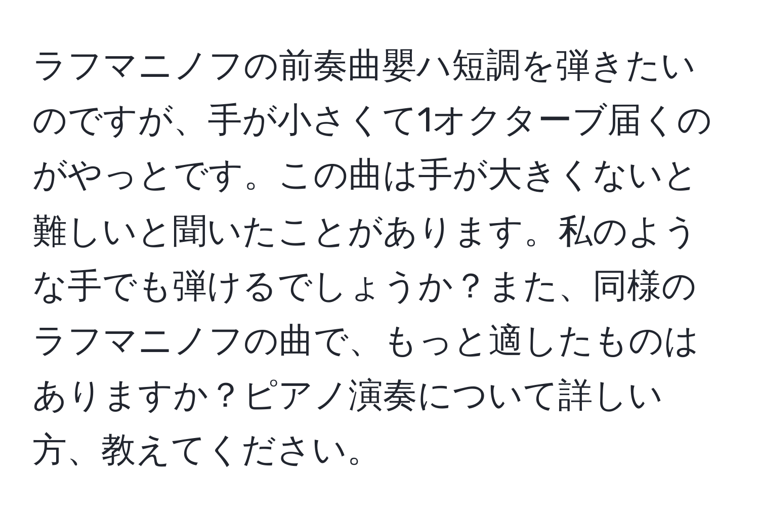 ラフマニノフの前奏曲嬰ハ短調を弾きたいのですが、手が小さくて1オクターブ届くのがやっとです。この曲は手が大きくないと難しいと聞いたことがあります。私のような手でも弾けるでしょうか？また、同様のラフマニノフの曲で、もっと適したものはありますか？ピアノ演奏について詳しい方、教えてください。