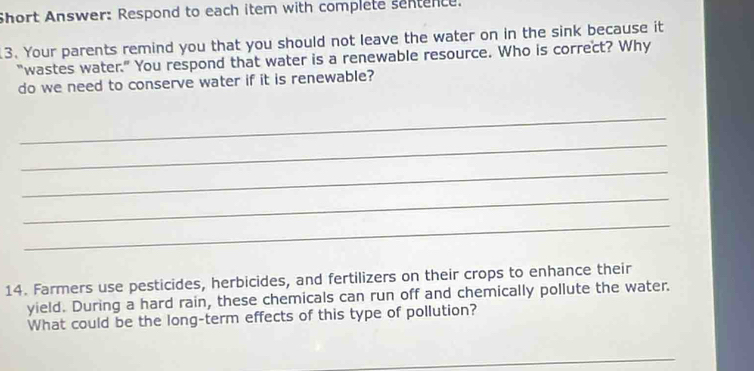 Short Answer: Respond to each item with complete sentence. 
3. Your parents remind you that you should not leave the water on in the sink because it 
"wastes water.” You respond that water is a renewable resource. Who is correct? Why 
do we need to conserve water if it is renewable? 
_ 
_ 
_ 
_ 
_ 
14. Farmers use pesticides, herbicides, and fertilizers on their crops to enhance their 
yield. During a hard rain, these chemicals can run off and chemically pollute the water. 
What could be the long-term effects of this type of pollution? 
_