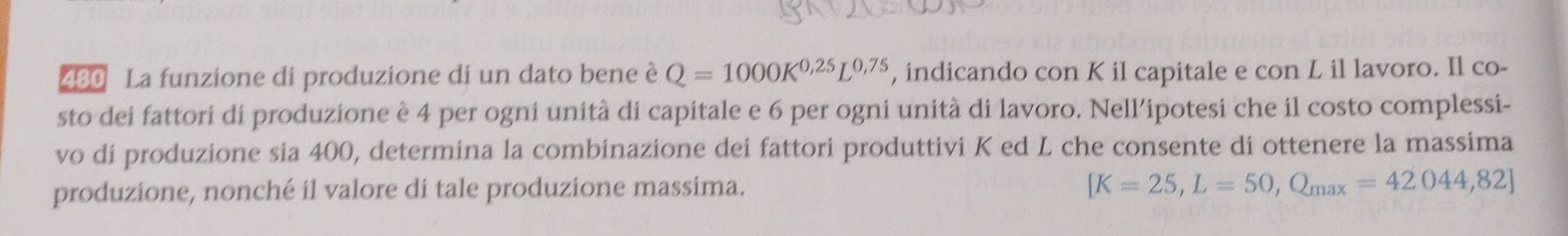 480 La funzione di produzione di un dato bene è Q=1000K^(0,25)L^(0,75) , indicando con K il capitale e con L il lavoro. Il co- 
sto dei fattori di produzione è 4 per ogni unità di capitale e 6 per ogni unità di lavoro. Nell’ipotesi che il costo complessi- 
vo di produzione sia 400, determina la combinazione dei fattori produttivi K ed L che consente di ottenere la massima 
produzione, nonché il valore di tale produzione massima.
[K=25,L=50,Q_max=42044,82]