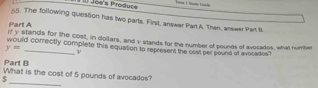 Joe's Produce Term 1 Study Guide 
55. The following question has two parts. First, answer Part A. Then, answer Part B. 
Part A 
If y stands for the cost, in dollars, and v stands for the number of pounds of avocados, what number
y=
would correctly complete this equation to represent the cost per pound of avocados? 
ν 
Part B 
_ 
What is the cost of 5 pounds of avocados?
$