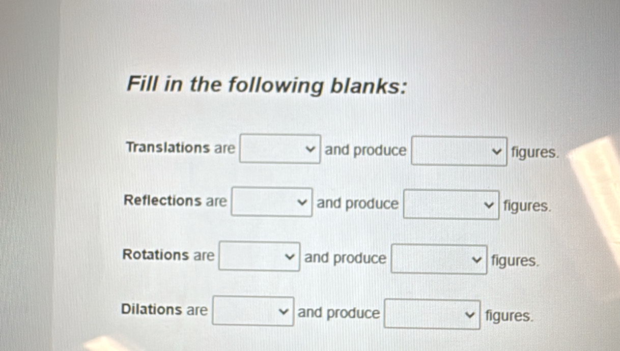 Fill in the following blanks: 
Translations are □ and produce □ f fiaurec 
igures. 
Reflections are □ and produce □ figures.
101101100
Rotations are □ and produce □ figures. 
Dilations are □ and produce □ : figures.