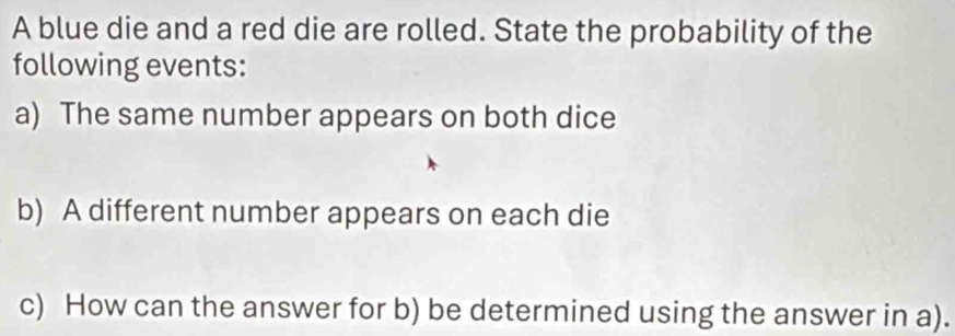 A blue die and a red die are rolled. State the probability of the 
following events: 
a) The same number appears on both dice 
b) A different number appears on each die 
c) How can the answer for b) be determined using the answer in a).