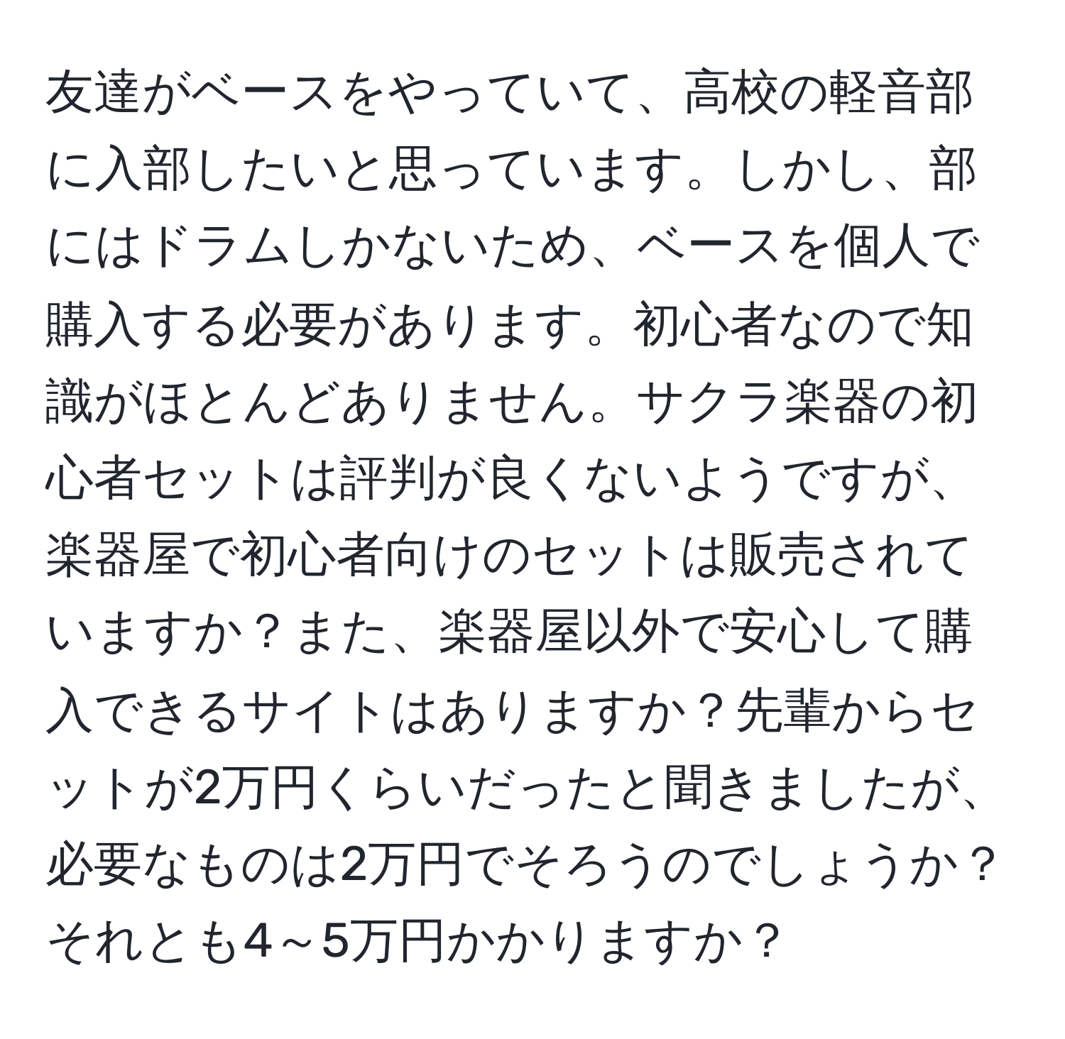 友達がベースをやっていて、高校の軽音部に入部したいと思っています。しかし、部にはドラムしかないため、ベースを個人で購入する必要があります。初心者なので知識がほとんどありません。サクラ楽器の初心者セットは評判が良くないようですが、楽器屋で初心者向けのセットは販売されていますか？また、楽器屋以外で安心して購入できるサイトはありますか？先輩からセットが2万円くらいだったと聞きましたが、必要なものは2万円でそろうのでしょうか？それとも4～5万円かかりますか？