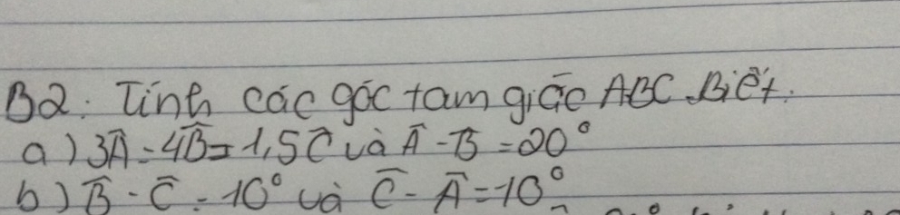 B2: linh cac goc tam giGo ABC Bet 
a ) 3widehat A=4widehat B=1,5widehat C và widehat A-widehat B=20°
b) widehat B-widehat C=10° uà widehat C-widehat A=-10°