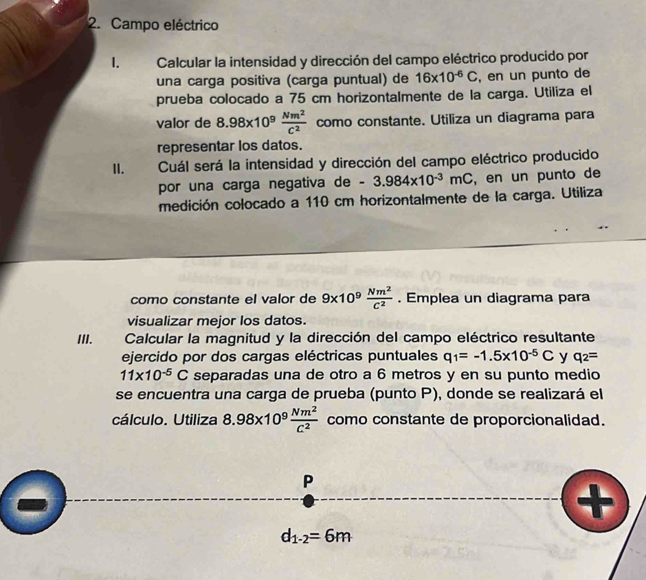 Campo eléctrico
1.  Calcular la intensidad y dirección del campo eléctrico producido por
una carga positiva (carga puntual) de 16* 10^(-6)C , en un punto de
prueba colocado a 75 cm horizontalmente de la carga. Utiliza el
valor de 8.98* 10^9 Nm^2/C^2  como constante. Utiliza un diagrama para
representar los datos.
II. Cuál será la intensidad y dirección del campo eléctrico producido
por una carga negativa de -3.984* 10^(-3)mC ,en un punto de
medición colocado a 110 cm horizontalmente de la carga. Utiliza
como constante el valor de 9* 10^9 Nm^2/C^2 . Emplea un diagrama para
visualizar mejor los datos.
III.  Calcular la magnitud y la dirección del campo eléctrico resultante
ejercido por dos cargas eléctricas puntuales q_1=-1.5* 10^(-5)C y q_2=
11* 10^(-5)C separadas una de otro a 6 metros y en su punto medio
se encuentra una carga de prueba (punto P), donde se realizará el
cálculo. Utiliza 8.98* 10^9 Nm^2/C^2  como constante de proporcionalidad.