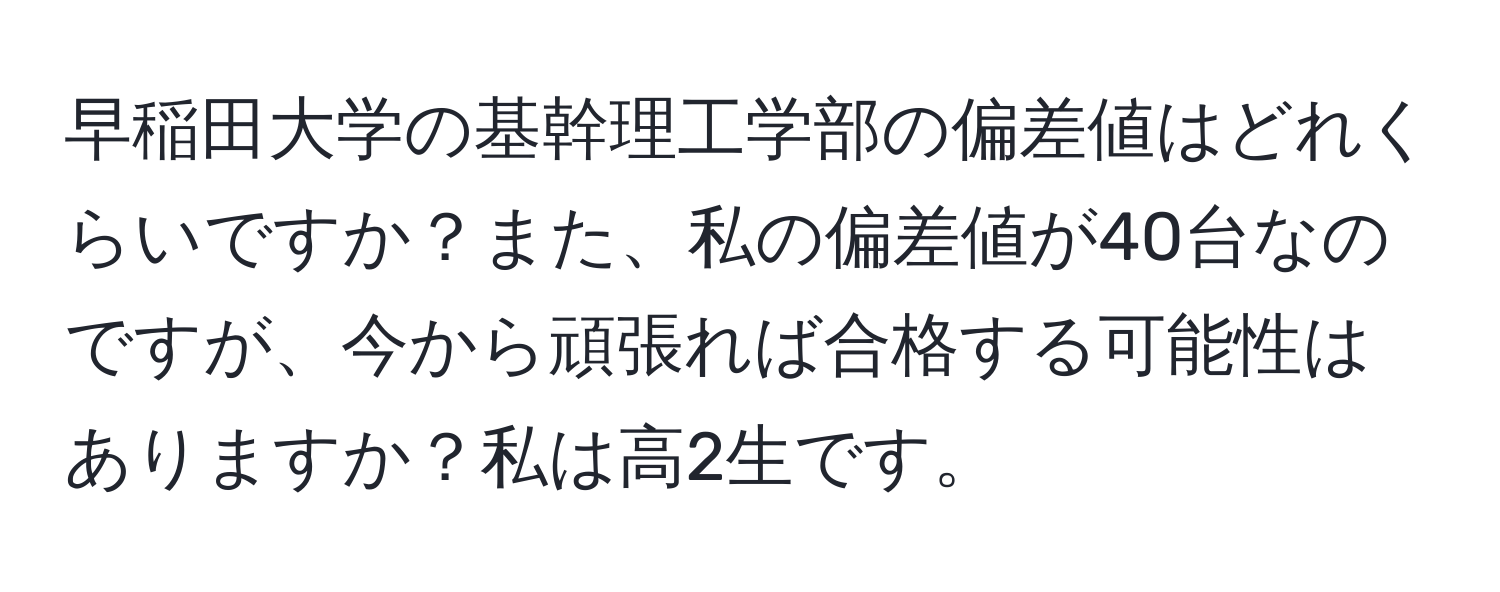 早稲田大学の基幹理工学部の偏差値はどれくらいですか？また、私の偏差値が40台なのですが、今から頑張れば合格する可能性はありますか？私は高2生です。