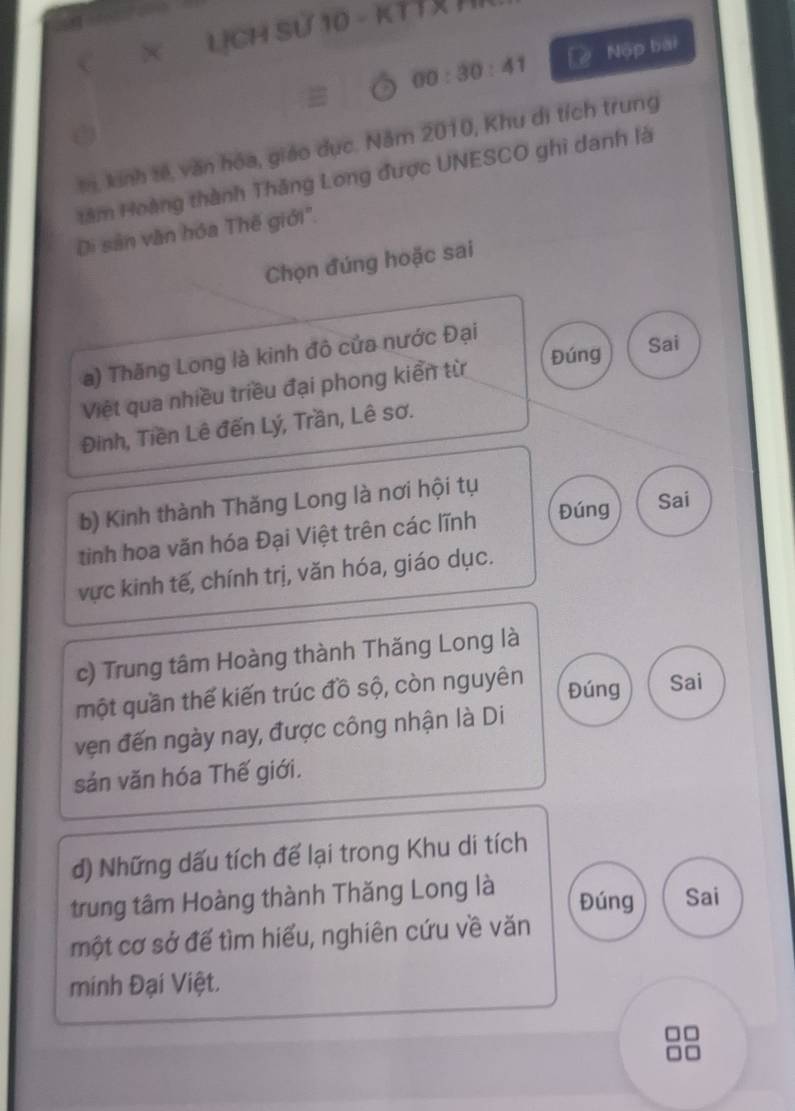 × LỊCH Sử 10 - KTT H 
00:30:41 Nộp bài 
m, kinh tế, văn hóa, giáo dục. Năm 2010, Khu di tích trung 
tâm Hoàng thành Thăng Long được UNESCO ghì danh là 
Di sản văn hóa Thế giới. 
Chọn đúng hoặc sai 
Đúng Sai 
a) Thăng Long là kinh đô cửa nước Đại 
Việt qua nhiều triều đại phong kiển từ 
Đinh, Tiền Lê đến Lý, Trần, Lê sơ. 
b) Kinh thành Thăng Long là nơi hội tụ 
tinh hoa văn hóa Đại Việt trên các lĩnh Đúng Sai 
vực kinh tế, chính trị, văn hóa, giáo dục. 
c) Trung tâm Hoàng thành Thăng Long là 
một quần thế kiến trúc đồ sộ, còn nguyên 
Đúng Sai 
vẹn đến ngày nay, được công nhận là Di 
sản văn hóa Thế giới. 
d) Những dấu tích để lại trong Khu di tích 
trung tâm Hoàng thành Thăng Long là 
Đúng Sai 
một cơ sở để tìm hiểu, nghiên cứu về văn 
minh Đại Việt.